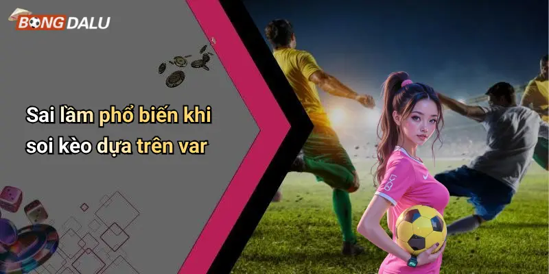Sai lầm phổ biến khi soi kèo dựa trên var